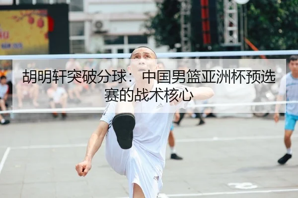 胡明轩突破分球：中国男篮亚洲杯预选赛的战术核心
