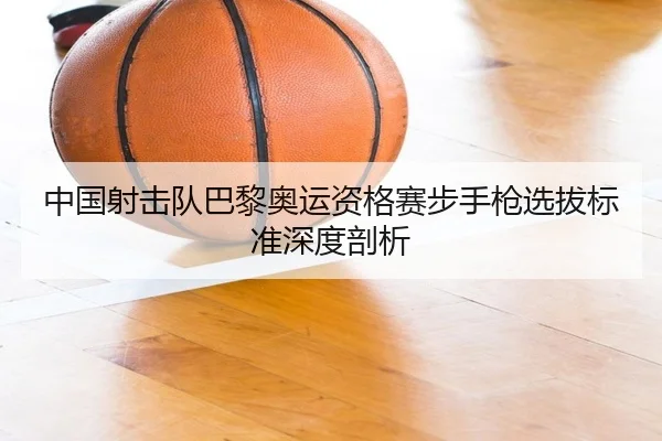 中国射击队巴黎奥运资格赛步手枪选拔标准深度剖析