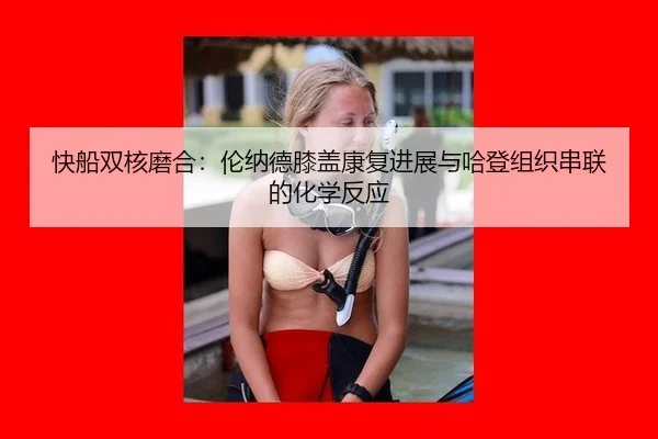 快船双核磨合：伦纳德膝盖康复进展与哈登组织串联的化学反应