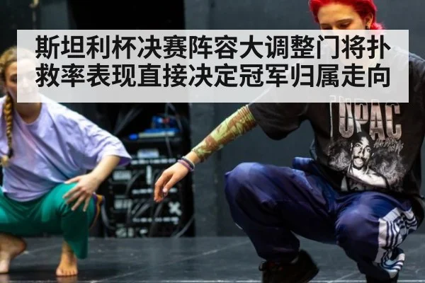 斯坦利杯决赛阵容大调整门将扑救率表现直接决定冠军归属走向