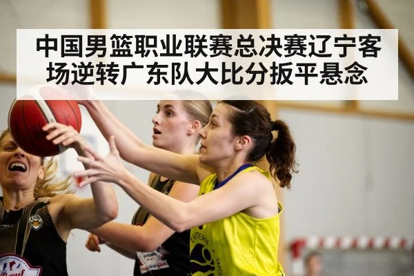 中国男篮职业联赛总决赛辽宁客场逆转广东队大比分扳平悬念