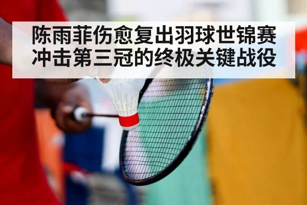 陈雨菲伤愈复出羽球世锦赛冲击第三冠的终极关键战役