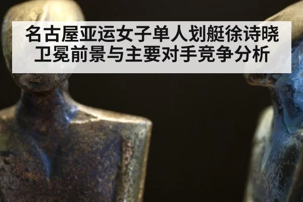 名古屋亚运女子单人划艇徐诗晓卫冕前景与主要对手竞争分析